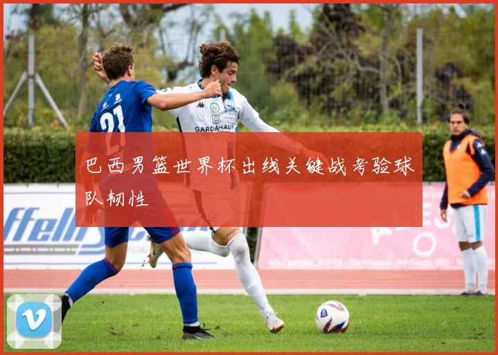 巴西男篮世界杯出线关键战考验球队韧性