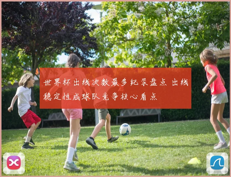 世界杯出线次数最多纪录盘点 出线稳定性成球队竞争核心看点