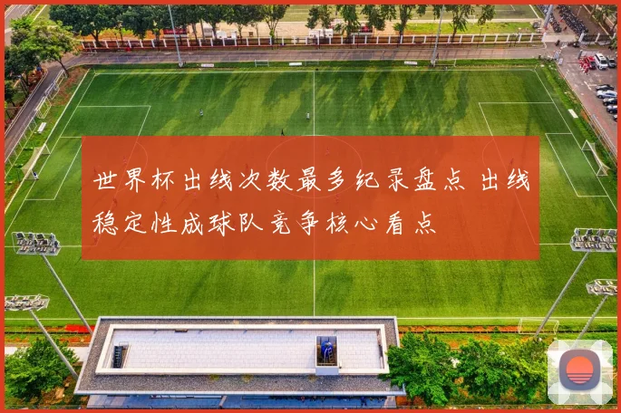 世界杯出线次数最多纪录盘点 出线稳定性成球队竞争核心看点
