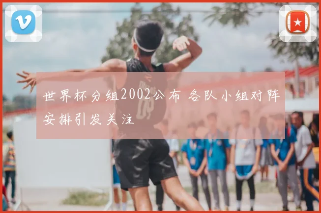 世界杯分组2002公布 各队小组对阵安排引发关注
